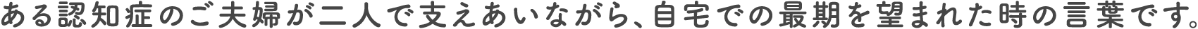 ある認知症のご夫婦が二人で支えあいながら、自宅での最期を望まれた時の言葉です。
